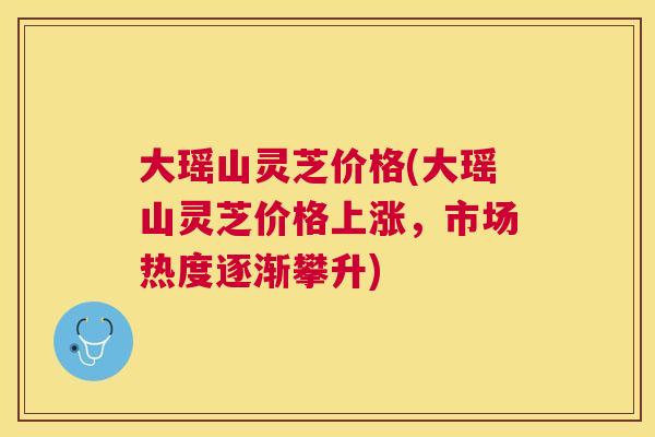 大瑶山灵芝价格(大瑶山灵芝价格上涨,市场热度逐渐攀升) 大瑶山灵芝价格(大瑶山灵芝价格上涨,市场热度逐渐攀升)
