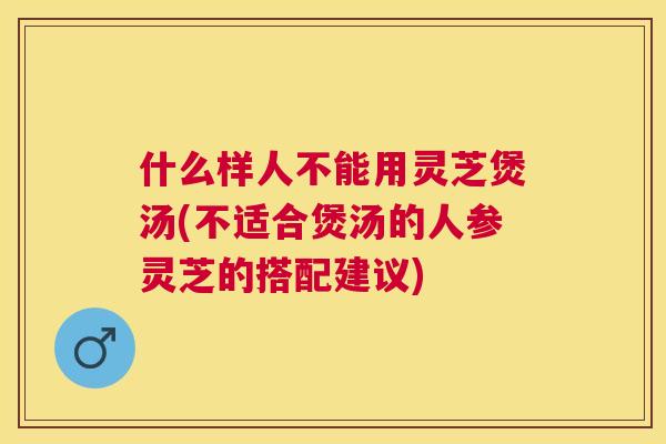 什么样人不能用灵芝煲汤(不适合煲汤的人参灵芝的搭配建议) 什么样人不能用灵芝煲汤(不适合煲汤的人参灵芝的搭配建议)