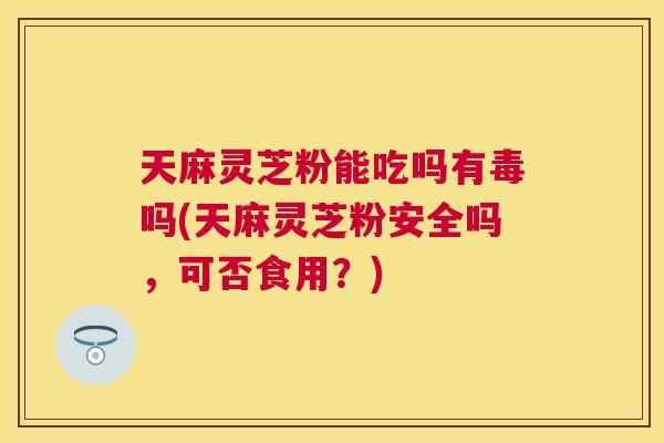 天麻灵芝粉能吃吗有毒吗(天麻灵芝粉安全吗，可否食用？)