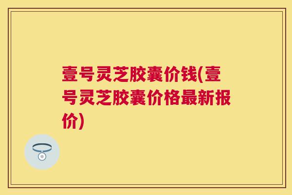 壹号灵芝胶囊价钱(壹号灵芝胶囊价格新报价) 壹号灵芝胶囊价钱(壹号灵芝胶囊价格新报价)