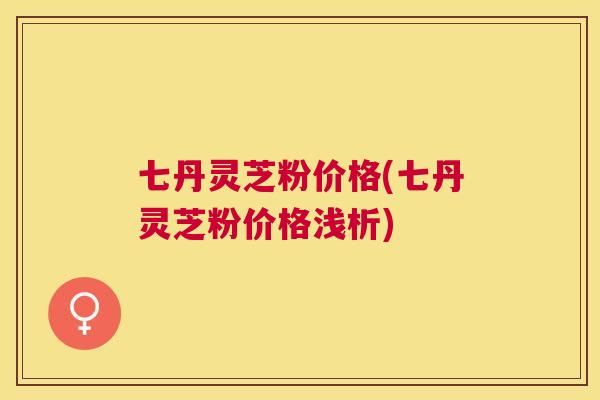 七丹灵芝粉价格(七丹灵芝粉价格浅析) 七丹灵芝粉价格(七丹灵芝粉价格浅析)