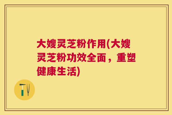 大嫂灵芝粉作用(大嫂灵芝粉功效全面,重塑健康生活) 大嫂灵芝粉作用(大嫂灵芝粉功效全面,重塑健康生活)