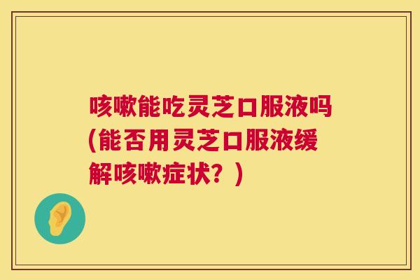 能吃灵芝口服液吗(能否用灵芝口服液缓解症状?) 能吃灵芝口服液吗(能否用灵芝口服液缓解症状?)