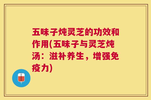 五味子炖灵芝的功效和作用(五味子与灵芝炖汤：滋补养生，增强免疫力)