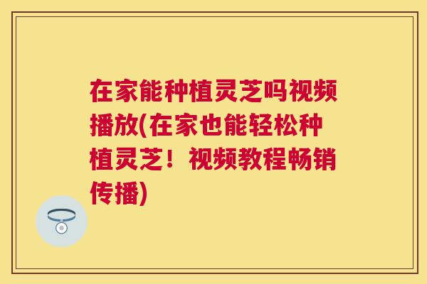 在家能种植灵芝吗视频播放(在家也能轻松种植灵芝!视频教程畅销传播) 在家能种植灵芝吗视频播放(在家也能轻松种植灵芝!视频教程畅销传播)