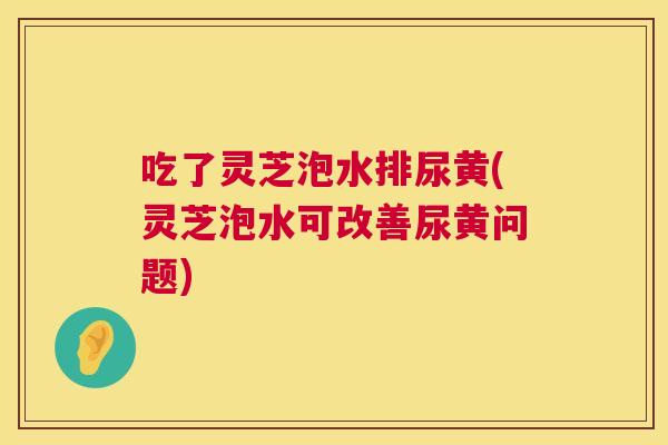 吃了灵芝泡水排尿黄(灵芝泡水可改善尿黄问题) 吃了灵芝泡水排尿黄(灵芝泡水可改善尿黄问题)