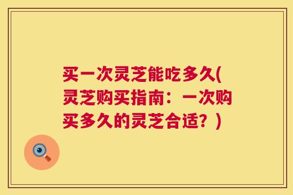 买一次灵芝能吃多久(灵芝购买指南:一次购买多久的灵芝合适?) 买一次灵芝能吃多久(灵芝购买指南:一次购买多久的灵芝合适?)