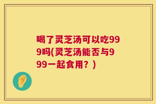 喝了灵芝汤可以吃999吗(灵芝汤能否与999一起食用？)