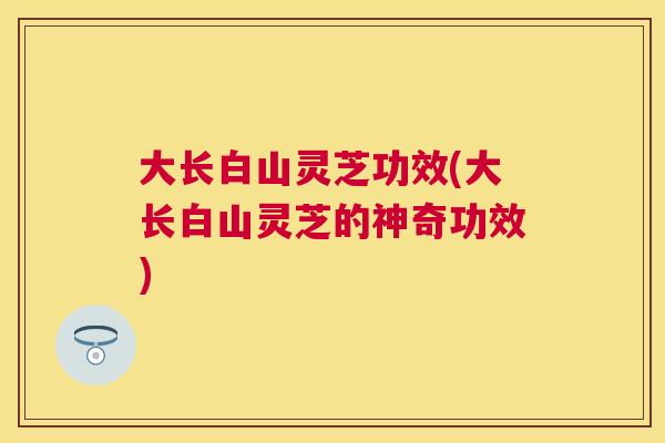 大长白山灵芝功效(大长白山灵芝的神奇功效) 大长白山灵芝功效(大长白山灵芝的神奇功效)