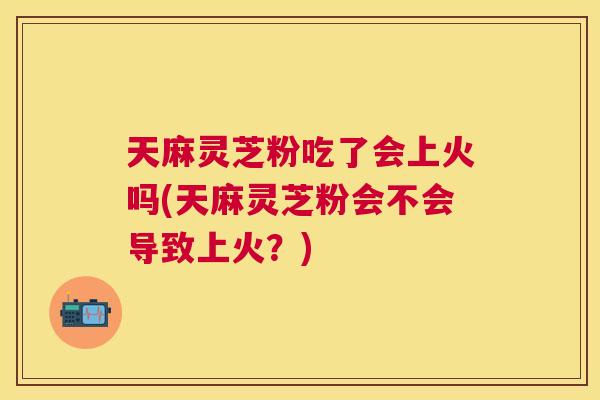 天麻灵芝粉吃了会上火吗(天麻灵芝粉会不会导致上火?) 天麻灵芝粉吃了会上火吗(天麻灵芝粉会不会导致上火?)