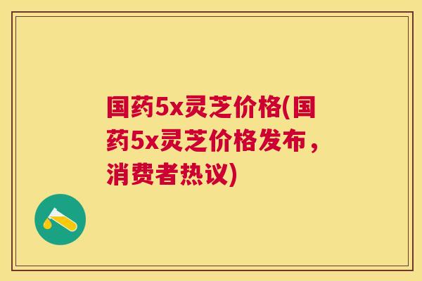 国药5x灵芝价格(国药5x灵芝价格发布,消费者热议) 国药5x灵芝价格(国药5x灵芝价格发布,消费者热议)