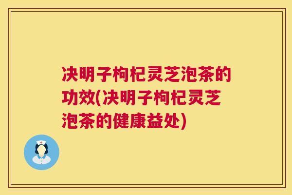 决明子枸杞灵芝泡茶的功效(决明子枸杞灵芝泡茶的健康益处)