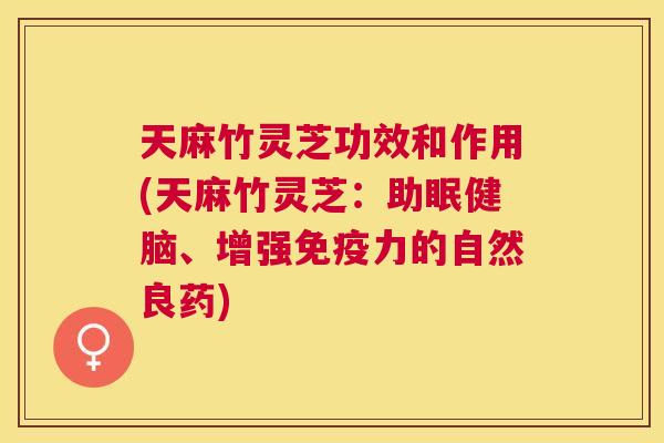 天麻竹灵芝功效和作用(天麻竹灵芝:助眠健脑、增强免疫力的自然良药) 天麻竹灵芝功效和作用(天麻竹灵芝:助眠健脑、增强免疫力的自然良药)