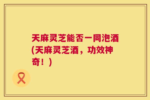 天麻灵芝能否一同泡酒(天麻灵芝酒,功效神奇!) 天麻灵芝能否一同泡酒(天麻灵芝酒,功效神奇!)