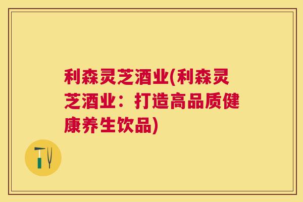 利森灵芝酒业(利森灵芝酒业:打造高品质健康养生饮品) 利森灵芝酒业(利森灵芝酒业:打造高品质健康养生饮品)