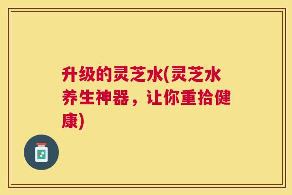 升级的灵芝水(灵芝水养生神器,让你重拾健康) 升级的灵芝水(灵芝水养生神器,让你重拾健康)
