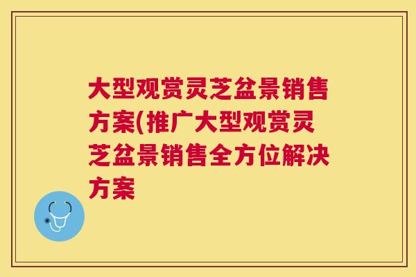 大型观赏灵芝盆景销售方案(推广大型观赏灵芝盆景销售全方位解决方案 大型观赏灵芝盆景销售方案(推广大型观赏灵芝盆景销售全方位解决方案