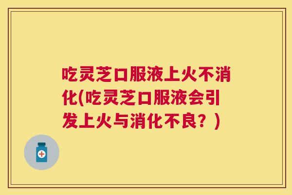 吃灵芝口服液上火不消化(吃灵芝口服液会引发上火与？)