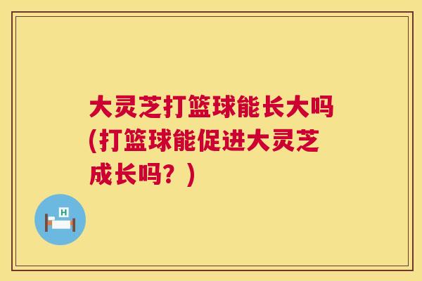 大灵芝打篮球能长大吗(打篮球能促进大灵芝成长吗?) 大灵芝打篮球能长大吗(打篮球能促进大灵芝成长吗?)