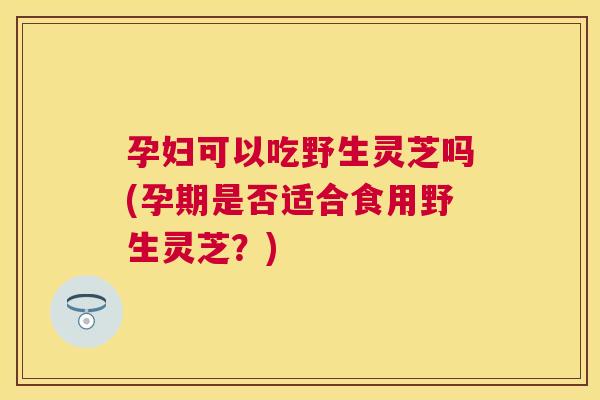 孕妇可以吃野生灵芝吗(孕期是否适合食用野生灵芝?) 孕妇可以吃野生灵芝吗(孕期是否适合食用野生灵芝?)