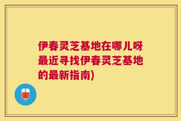 伊春灵芝基地在哪儿呀近寻找伊春灵芝基地的新指南)