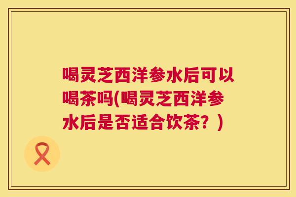喝灵芝西洋参水后可以喝茶吗(喝灵芝西洋参水后是否适合饮茶？)