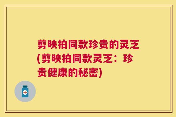 剪映拍同款珍贵的灵芝(剪映拍同款灵芝:珍贵健康的秘密) 剪映拍同款珍贵的灵芝(剪映拍同款灵芝:珍贵健康的秘密)