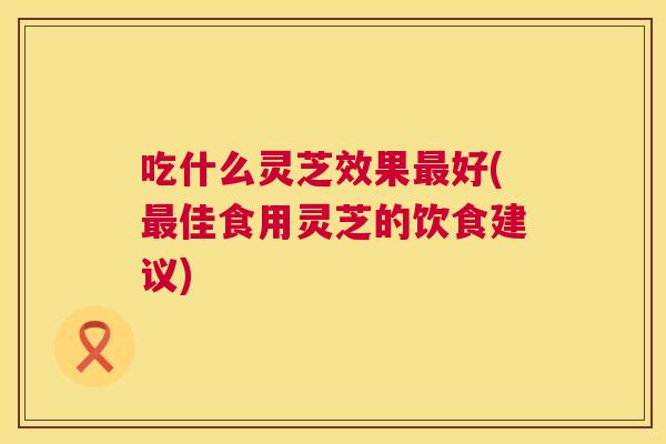 吃什么灵芝效果好(佳食用灵芝的饮食建议) 吃什么灵芝效果好(佳食用灵芝的饮食建议)