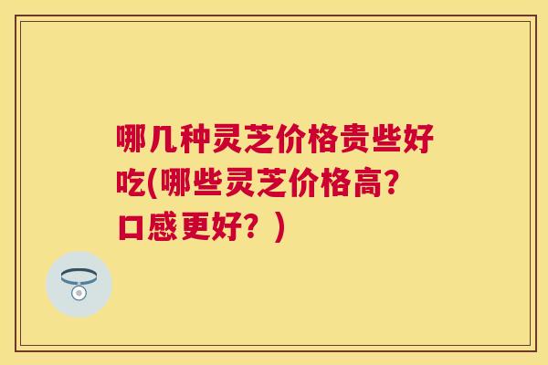 哪几种灵芝价格贵些好吃(哪些灵芝价格高?口感更好?) 哪几种灵芝价格贵些好吃(哪些灵芝价格高?口感更好?)
