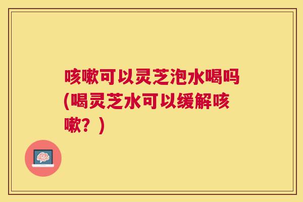 可以灵芝泡水喝吗(喝灵芝水可以缓解?) 可以灵芝泡水喝吗(喝灵芝水可以缓解?)