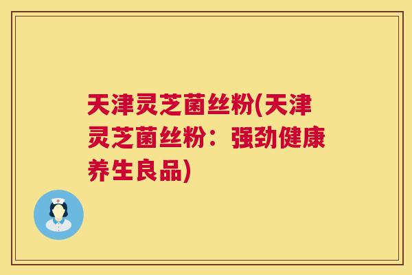 天津灵芝菌丝粉(天津灵芝菌丝粉：强劲健康养生良品)