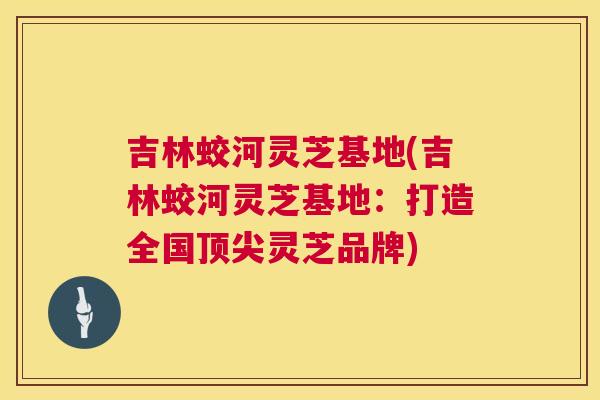 吉林蛟河灵芝基地(吉林蛟河灵芝基地:打造全国灵芝品牌) 吉林蛟河灵芝基地(吉林蛟河灵芝基地:打造全国灵芝品牌)