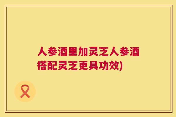 人参酒里加灵芝人参酒搭配灵芝更具功效) 人参酒里加灵芝人参酒搭配灵芝更具功效)