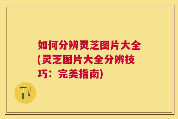 如何分辨灵芝图片大全(灵芝图片大全分辨技巧:完美指南) 如何分辨灵芝图片大全(灵芝图片大全分辨技巧:完美指南)