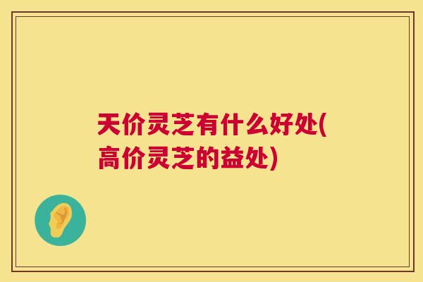 天价灵芝有什么好处(高价灵芝的益处) 天价灵芝有什么好处(高价灵芝的益处)