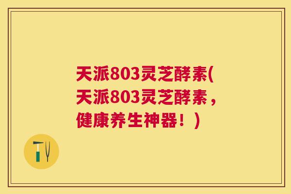 天派803灵芝酵素(天派803灵芝酵素,健康养生神器!) 天派803灵芝酵素(天派803灵芝酵素,健康养生神器!)