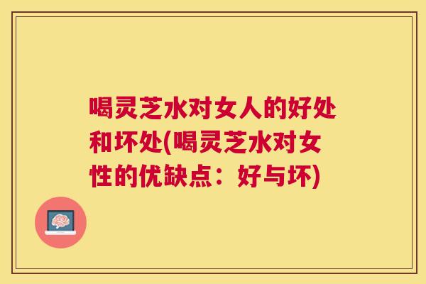 喝灵芝水对女人的好处和坏处(喝灵芝水对女性的优缺点:好与坏) 喝灵芝水对女人的好处和坏处(喝灵芝水对女性的优缺点:好与坏)