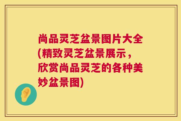 尚品灵芝盆景图片大全(精致灵芝盆景展示,欣赏尚品灵芝的各种美妙盆景图) 尚品灵芝盆景图片大全(精致灵芝盆景展示,欣赏尚品灵芝的各种美妙盆景图)