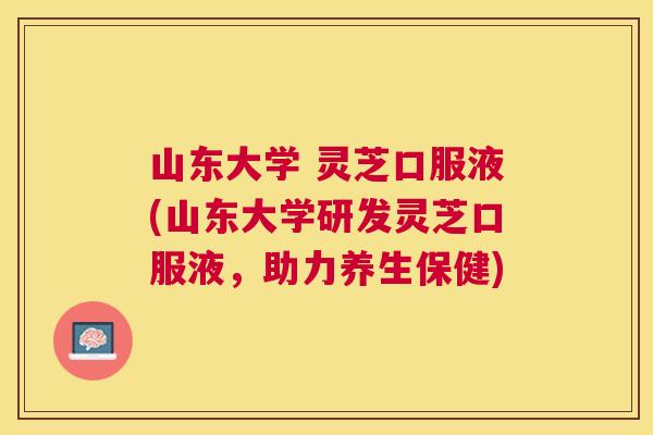 山东大学 灵芝口服液(山东大学研发灵芝口服液,助力养生保健) 山东大学 灵芝口服液(山东大学研发灵芝口服液,助力养生保健)
