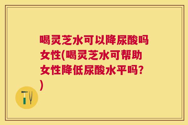 喝灵芝水可以降尿酸吗女性(喝灵芝水可帮助女性降低尿酸水平吗？)