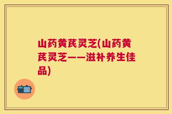 山药黄芪灵芝(山药黄芪灵芝——滋补养生佳品)