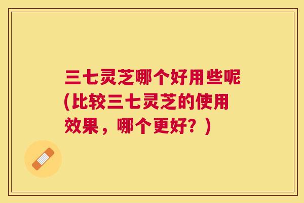 三七灵芝哪个好用些呢(比较三七灵芝的使用效果,哪个更好?) 三七灵芝哪个好用些呢(比较三七灵芝的使用效果,哪个更好?)
