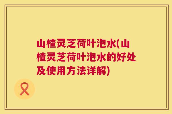 山楂灵芝荷叶泡水(山楂灵芝荷叶泡水的好处及使用方法详解) 山楂灵芝荷叶泡水(山楂灵芝荷叶泡水的好处及使用方法详解)