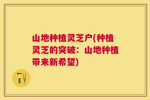 山地种植灵芝户(种植灵芝的突破：山地种植带来新希望)