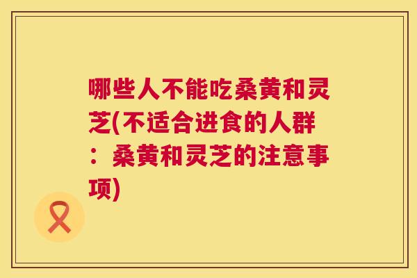 哪些人不能吃桑黄和灵芝(不适合进食的人群:桑黄和灵芝的注意事项) 哪些人不能吃桑黄和灵芝(不适合进食的人群:桑黄和灵芝的注意事项)