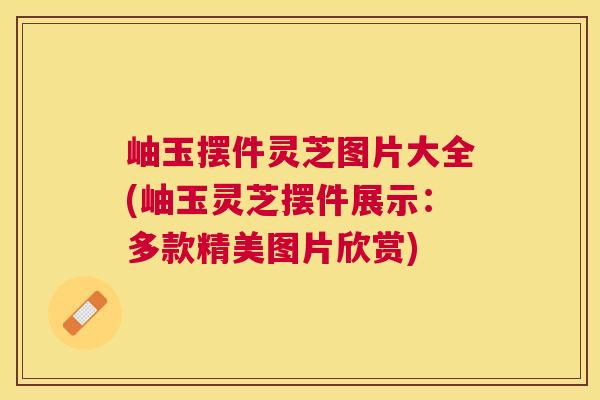 岫玉摆件灵芝图片大全(岫玉灵芝摆件展示:多款精美图片欣赏) 岫玉摆件灵芝图片大全(岫玉灵芝摆件展示:多款精美图片欣赏)