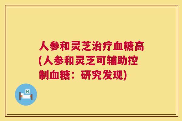 人参和灵芝高(人参和灵芝可辅助控制:研究发现) 人参和灵芝高(人参和灵芝可辅助控制:研究发现)