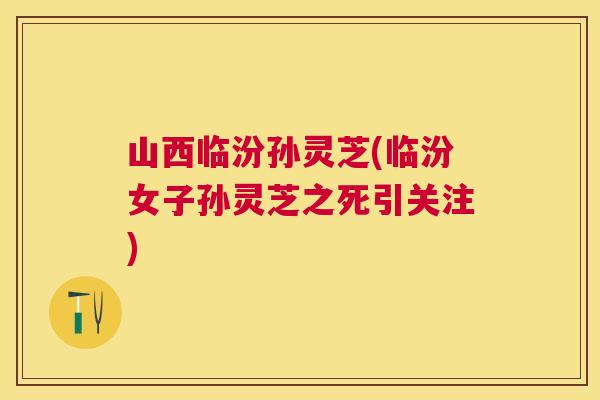 山西临汾孙灵芝(临汾女子孙灵芝之死引关注) 山西临汾孙灵芝(临汾女子孙灵芝之死引关注)