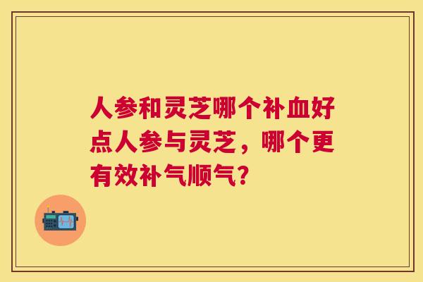 人参和灵芝哪个补好点人参与灵芝，哪个更有效顺气？