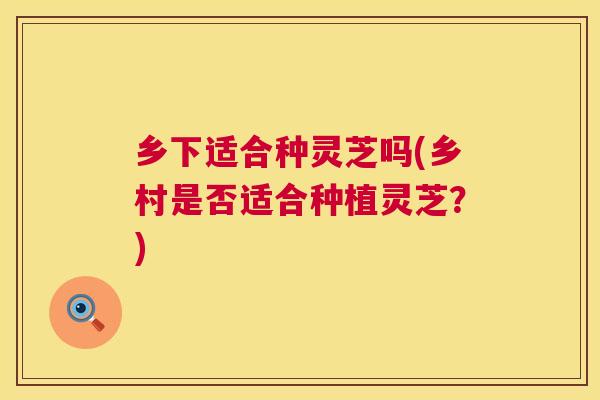 乡下适合种灵芝吗(乡村是否适合种植灵芝?) 乡下适合种灵芝吗(乡村是否适合种植灵芝?)